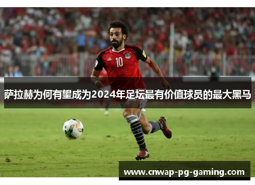 萨拉赫为何有望成为2024年足坛最有价值球员的最大黑马 萨拉赫为何有望成为2024年足坛最有价值球员的最大黑马