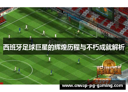 西班牙足球巨星的辉煌历程与不朽成就解析