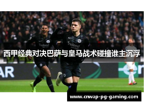 西甲经典对决巴萨与皇马战术碰撞谁主沉浮 西甲经典对决巴萨与皇马战术碰撞谁主沉浮