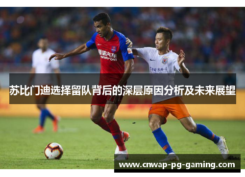 苏比门迪选择留队背后的深层原因分析及未来展望