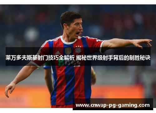 莱万多夫斯基射门技巧全解析 揭秘世界级射手背后的制胜秘诀