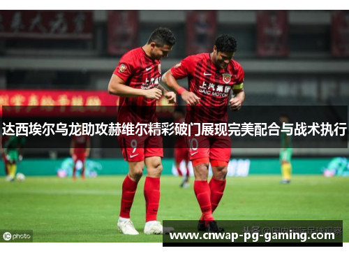 达西埃尔乌龙助攻赫维尔精彩破门展现完美配合与战术执行 达西埃尔乌龙助攻赫维尔精彩破门展现完美配合与战术执行