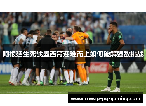 阿根廷生死战墨西哥迎难而上如何破解强敌挑战 阿根廷生死战墨西哥迎难而上如何破解强敌挑战