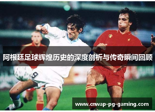 阿根廷足球辉煌历史的深度剖析与传奇瞬间回顾 阿根廷足球辉煌历史的深度剖析与传奇瞬间回顾