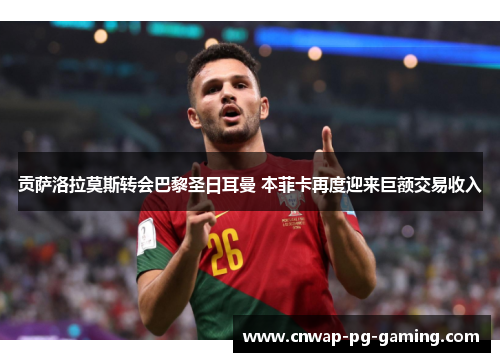 贡萨洛拉莫斯转会巴黎圣日耳曼 本菲卡再度迎来巨额交易收入 贡萨洛拉莫斯转会巴黎圣日耳曼 本菲卡再度迎来巨额交易收入