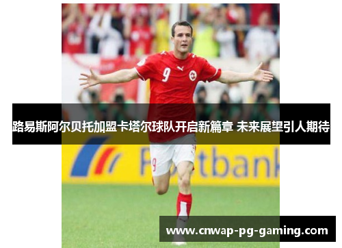 路易斯阿尔贝托加盟卡塔尔球队开启新篇章 未来展望引人期待 路易斯阿尔贝托加盟卡塔尔球队开启新篇章 未来展望引人期待