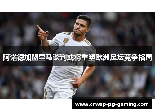 阿诺德加盟皇马谈判或将重塑欧洲足坛竞争格局