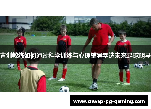 青训教练如何通过科学训练与心理辅导塑造未来足球明星