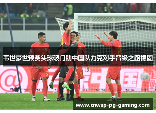 韦世豪世预赛头球破门助中国队力克对手晋级之路稳固 韦世豪世预赛头球破门助中国队力克对手晋级之路稳固