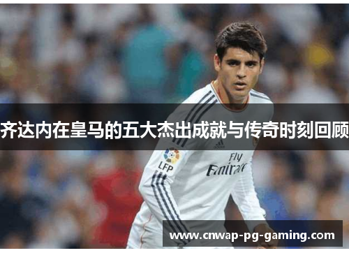 齐达内在皇马的五大杰出成就与传奇时刻回顾