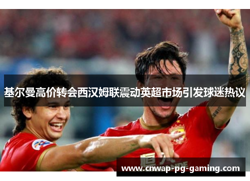 基尔曼高价转会西汉姆联震动英超市场引发球迷热议 基尔曼高价转会西汉姆联震动英超市场引发球迷热议